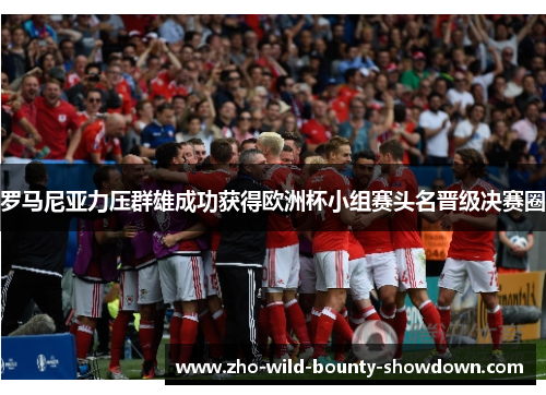 罗马尼亚力压群雄成功获得欧洲杯小组赛头名晋级决赛圈 罗马尼亚力压群雄成功获得欧洲杯小组赛头名晋级决赛圈
