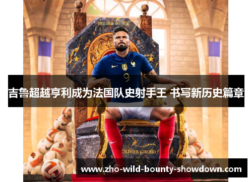 吉鲁超越亨利成为法国队史射手王 书写新历史篇章