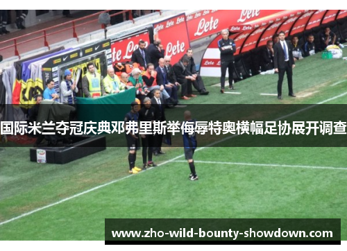 国际米兰夺冠庆典邓弗里斯举侮辱特奥横幅足协展开调查