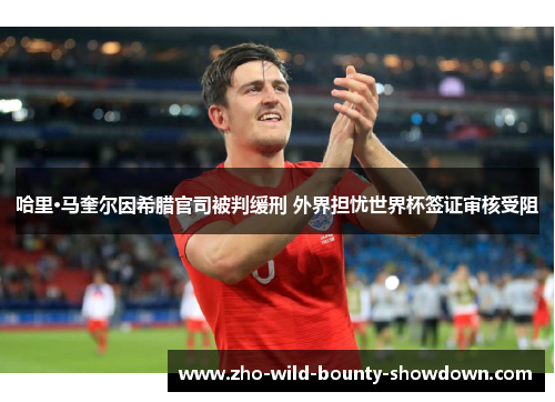 哈里·马奎尔因希腊官司被判缓刑 外界担忧世界杯签证审核受阻