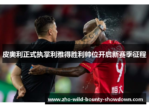 皮奥利正式执掌利雅得胜利帅位开启新赛季征程 皮奥利正式执掌利雅得胜利帅位开启新赛季征程