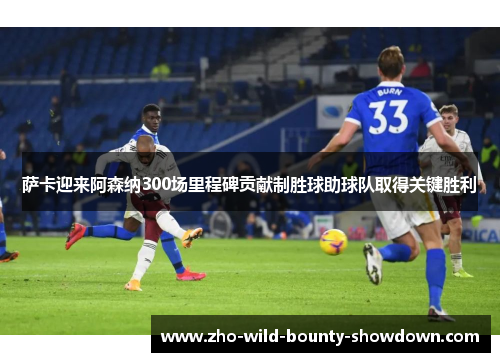 萨卡迎来阿森纳300场里程碑贡献制胜球助球队取得关键胜利 萨卡迎来阿森纳300场里程碑贡献制胜球助球队取得关键胜利