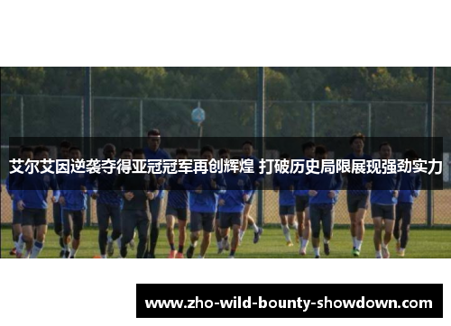 艾尔艾因逆袭夺得亚冠冠军再创辉煌 打破历史局限展现强劲实力