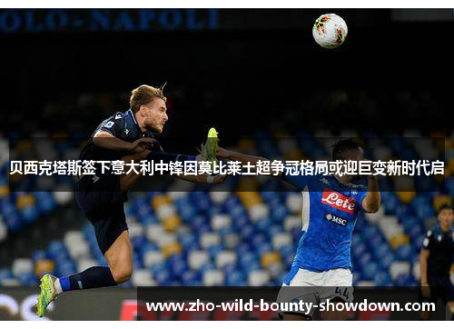 贝西克塔斯签下意大利中锋因莫比莱土超争冠格局或迎巨变新时代启
